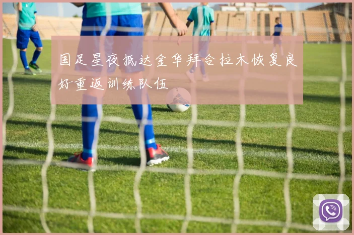 国足星夜抵达金华拜合拉木恢复良好重返训练队伍
