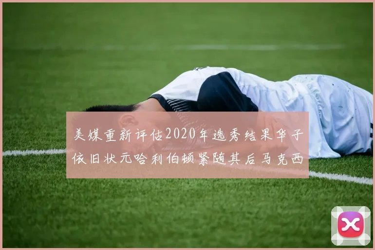 美媒重新评估2020年选秀结果华子依旧状元哈利伯顿紧随其后马克西位列探花