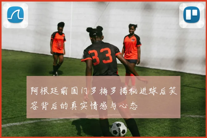 阿根廷前国门罗梅罗揭秘进球后笑容背后的真实情感与心态