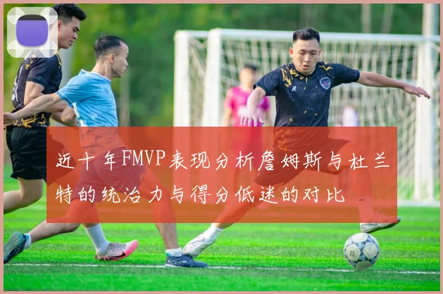 近十年FMVP表现分析詹姆斯与杜兰特的统治力与得分低迷的对比