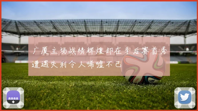 广厦主场战绩辉煌却在季后赛首秀遭遇失利令人唏嘘不已