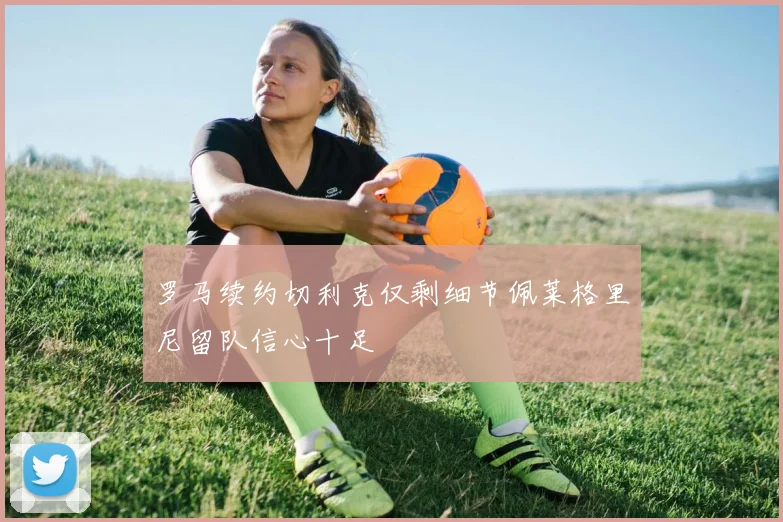 罗马续约切利克仅剩细节佩莱格里尼留队信心十足