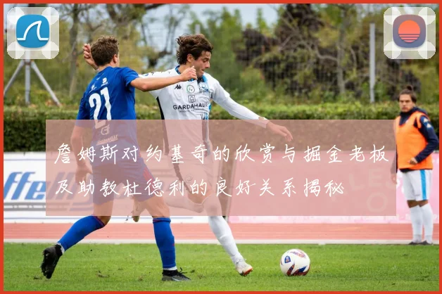 詹姆斯对约基奇的欣赏与掘金老板及助教杜德利的良好关系揭秘
