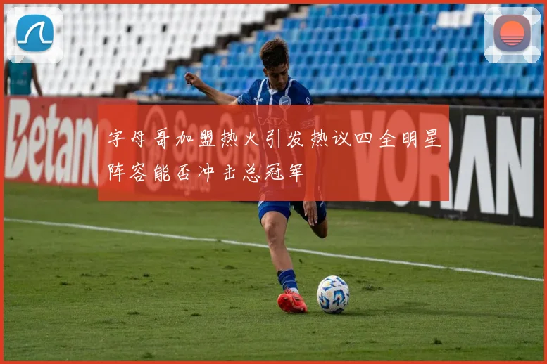字母哥加盟热火引发热议四全明星阵容能否冲击总冠军