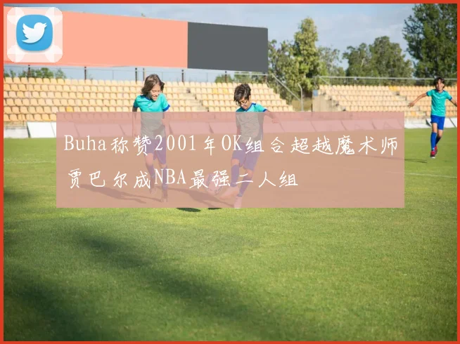 Buha称赞2001年OK组合超越魔术师贾巴尔成NBA最强二人组
