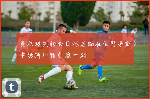 曼联错失转会目标后瞄准伯恩茅斯中场斯科特引援计划