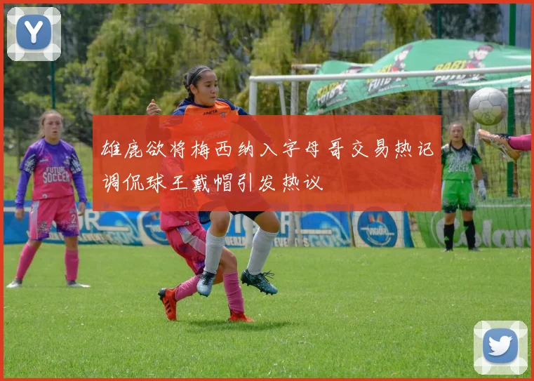 雄鹿欲将梅西纳入字母哥交易热记调侃球王戴帽引发热议