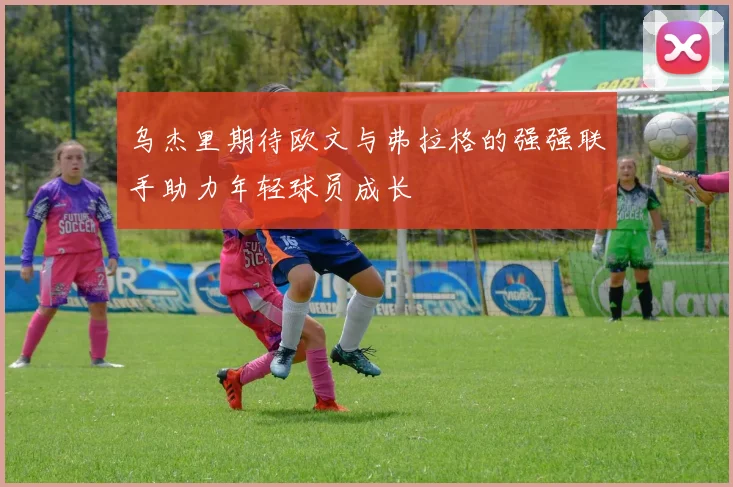 乌杰里期待欧文与弗拉格的强强联手助力年轻球员成长
