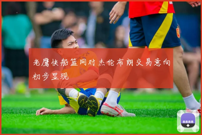老鹰快船篮网对杰伦布朗交易意向初步显现