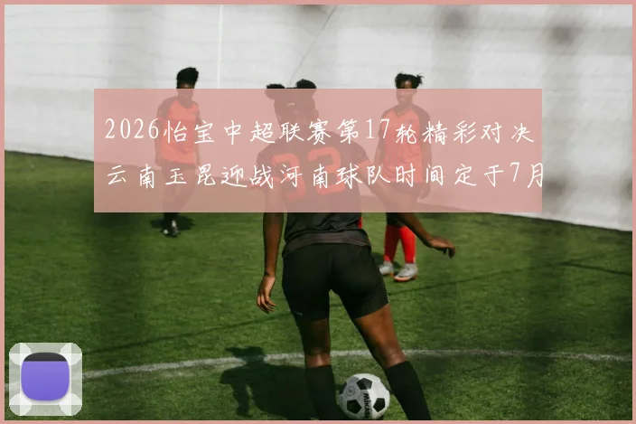2026怡宝中超联赛第17轮精彩对决云南玉昆迎战河南球队时间定于7月3日晚上20点
