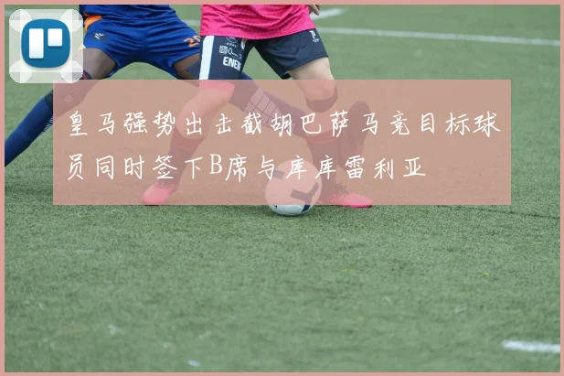 皇马强势出击截胡巴萨马竞目标球员同时签下B席与库库雷利亚