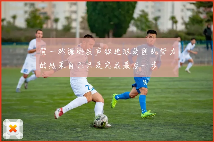 贺一然谦逊发声称进球是团队努力的结果自己只是完成最后一步