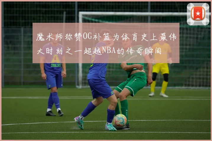 魔术师称赞OG补篮为体育史上最伟大时刻之一超越NBA的传奇瞬间