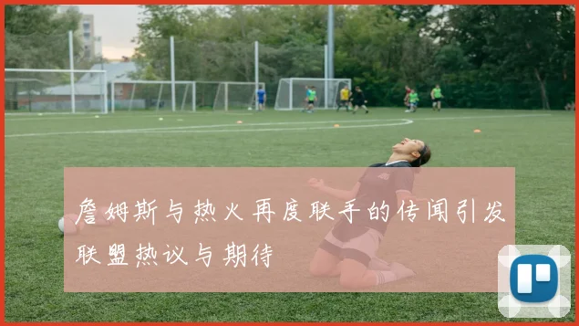 詹姆斯与热火再度联手的传闻引发联盟热议与期待