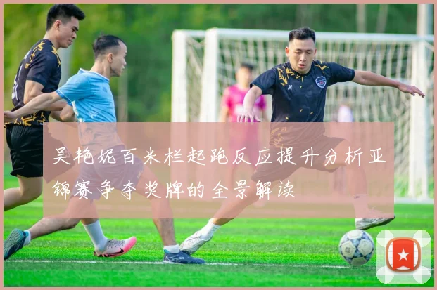 吴艳妮百米栏起跑反应提升分析亚锦赛争夺奖牌的全景解读